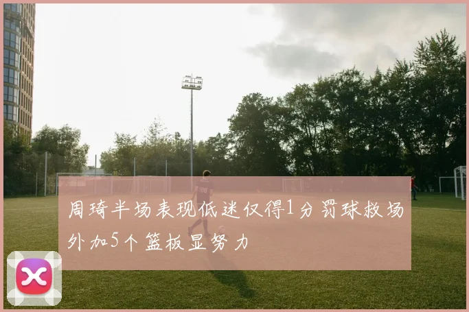 周琦半场表现低迷仅得1分罚球救场外加5个篮板显努力
