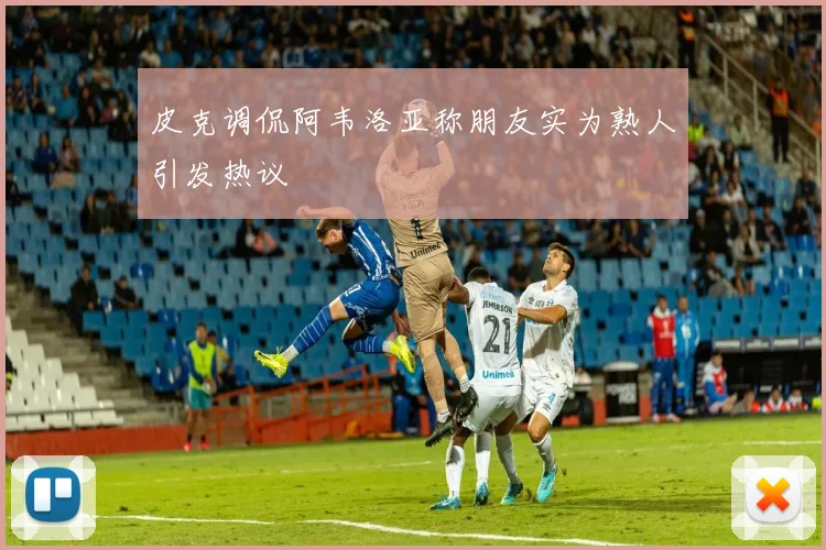 皮克调侃阿韦洛亚称朋友实为熟人引发热议