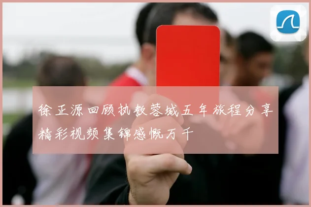 徐正源回顾执教蓉城五年旅程分享精彩视频集锦感慨万千