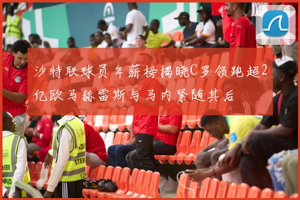 沙特联球员年薪榜揭晓C罗领跑超2亿欧马赫雷斯与马内紧随其后
