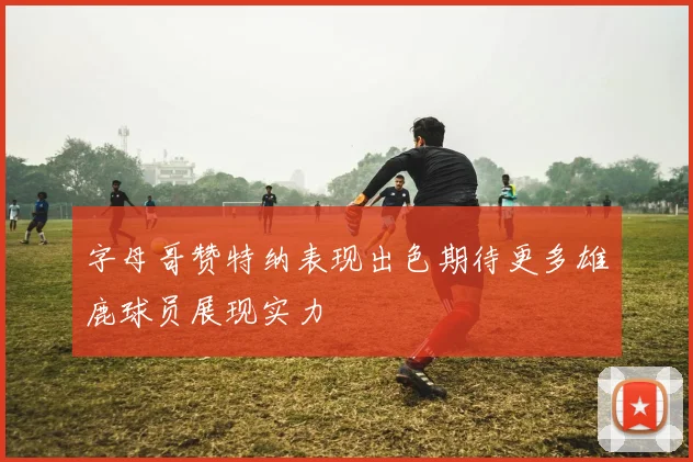 字母哥赞特纳表现出色期待更多雄鹿球员展现实力