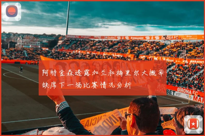 阿特金森透露加兰和梅里尔大概率缺席下一场比赛情况分析