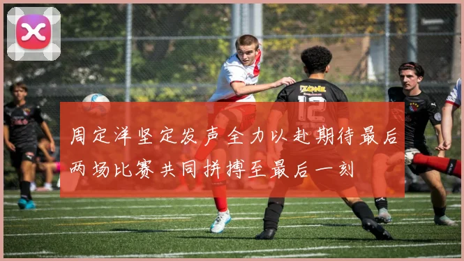 周定洋坚定发声全力以赴期待最后两场比赛共同拼搏至最后一刻