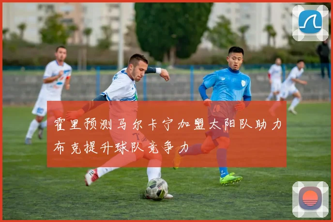 霍里预测马尔卡宁加盟太阳队助力布克提升球队竞争力