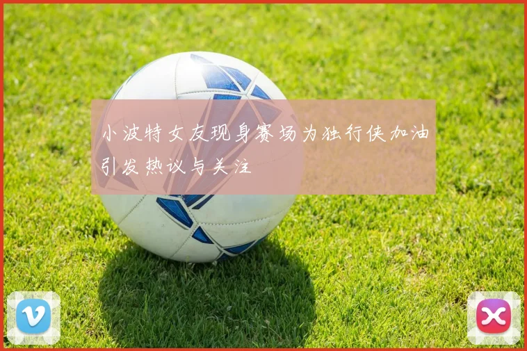 小波特女友现身赛场为独行侠加油引发热议与关注