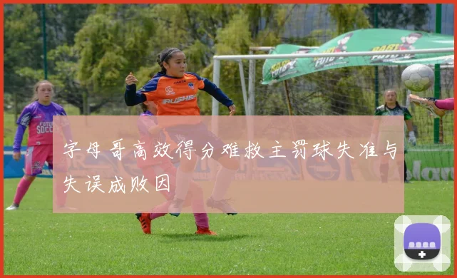 字母哥高效得分难救主罚球失准与失误成败因