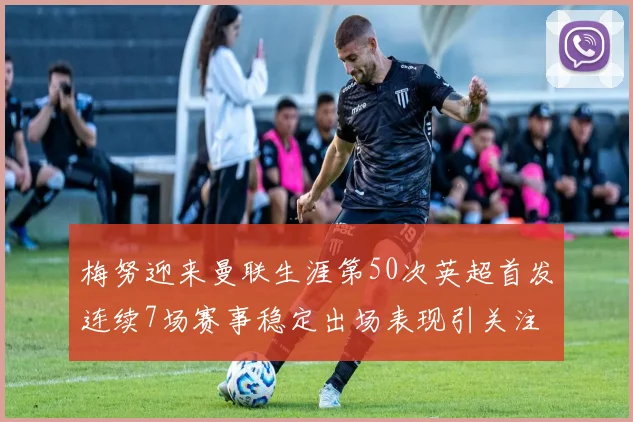 梅努迎来曼联生涯第50次英超首发连续7场赛事稳定出场表现引关注