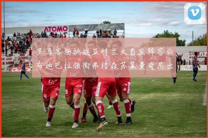 罗马客场挑战亚特兰大首发阵容公布迪巴拉领衔弗格森苏莱曼奇尼出战