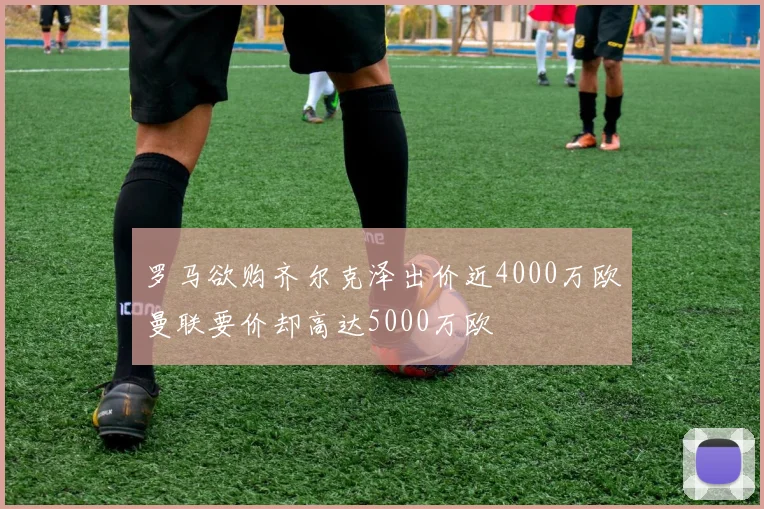 罗马欲购齐尔克泽出价近4000万欧曼联要价却高达5000万欧