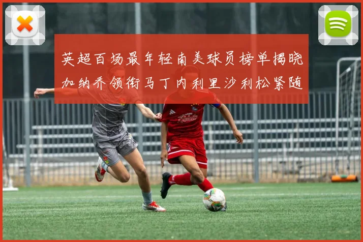 英超百场最年轻南美球员榜单揭晓加纳乔领衔马丁内利里沙利松紧随其后
