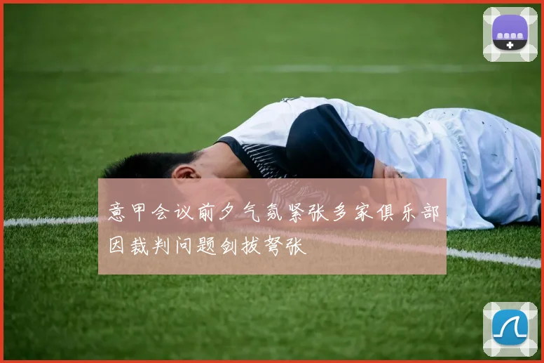 意甲会议前夕气氛紧张多家俱乐部因裁判问题剑拔弩张