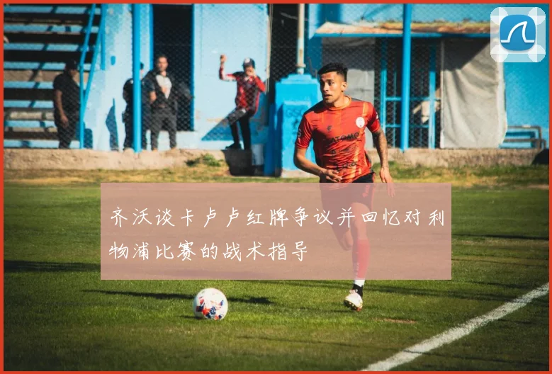 齐沃谈卡卢卢红牌争议并回忆对利物浦比赛的战术指导