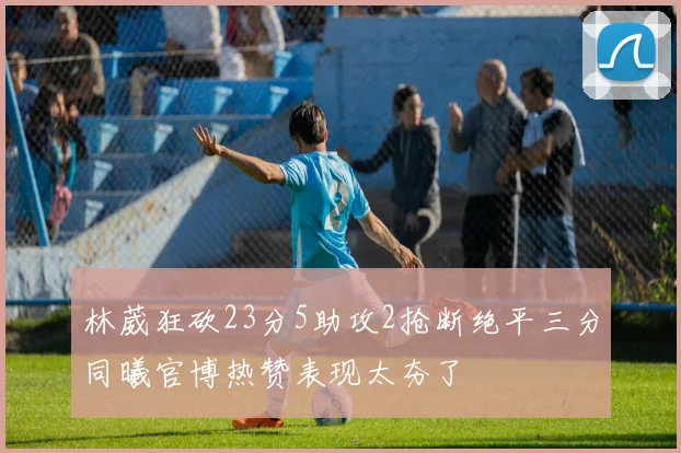 林葳狂砍23分5助攻2抢断绝平三分同曦官博热赞表现太夯了