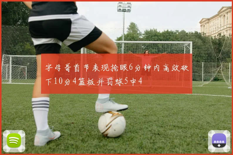 字母哥首节表现抢眼6分钟内高效砍下10分4篮板并罚球5中4