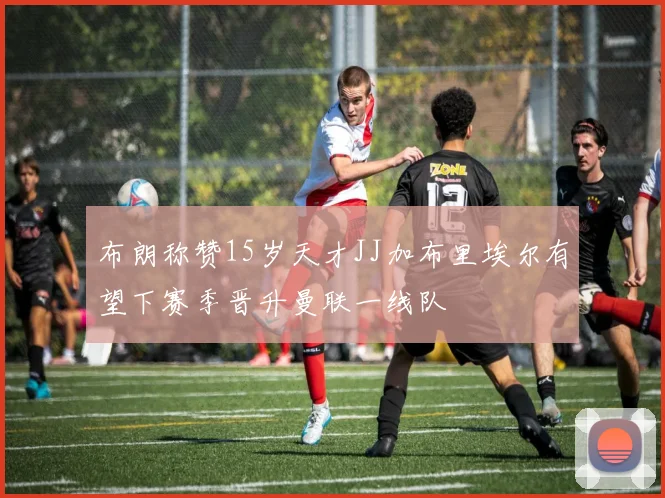 布朗称赞15岁天才JJ加布里埃尔有望下赛季晋升曼联一线队
